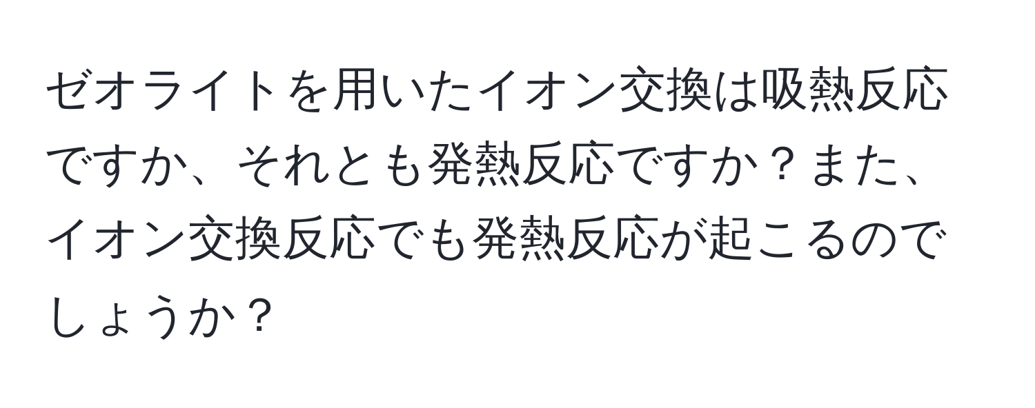 ゼオライトを用いたイオン交換は吸熱反応ですか、それとも発熱反応ですか？また、イオン交換反応でも発熱反応が起こるのでしょうか？