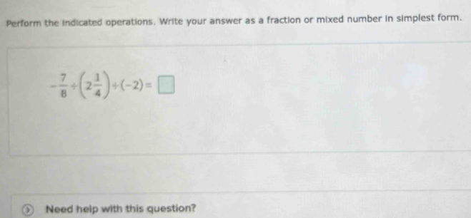 Perform the indicated operations. Write your answer as a fraction or mixed number in simplest form.
- 7/8 / (2 1/4 )/ (-2)=□
Need help with this question?