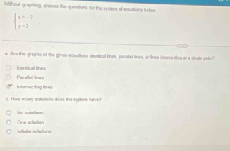 Without graphing, answer the questions for the system of equations below
beginarrayl x=-7 y=2endarray.
a. Are the graphs of the given equations identical lines, parallel lines, or lines intersecting at a single point?
Identical lines
Parallel lines
Intersecting lines
b. How many solutions does the syster have?
No solutions
One solution
Infinite solutions