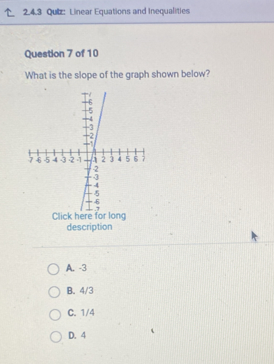 Linear Equations and Inequalities
Question 7 of 10
What is the slope of the graph shown below?
description
A. -3
B. 4/3
C. 1/4
D. 4