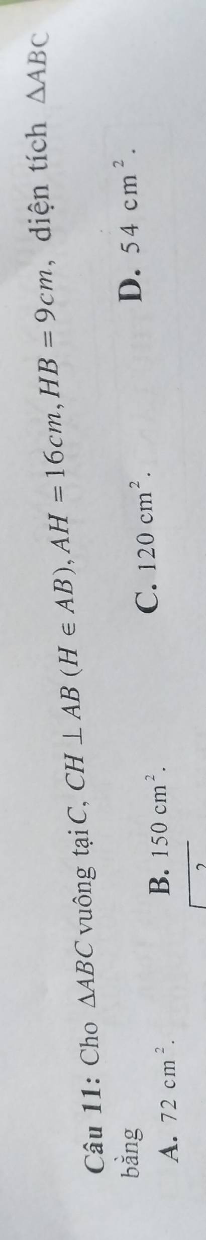 Cho △ ABC vuông tại C, CH⊥ AB(H∈ AB), AH=16cm, HB=9cm , diện tích △ ABC
bằng D. 54cm^2.
A. 72cm^2. B. 150cm^2.
C. 120cm^2.