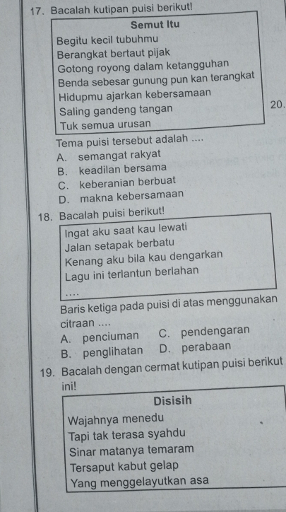 Bacalah kutipan puisi berikut!
Semut Itu
Begitu kecil tubuhmu
Berangkat bertaut pijak
Gotong royong dalam ketangguhan
Benda sebesar gunung pun kan terangkat
Hidupmu ajarkan kebersamaan
Saling gandeng tangan 20.
Tuk semua urusan
Tema puisi tersebut adalah ....
A. semangat rakyat
B. keadilan bersama
C. keberanian berbuat
D. makna kebersamaan
18. Bacalah puisi berikut!
Ingat aku saat kau lewati
Jalan setapak berbatu
Kenang aku bila kau dengarkan
Lagu ini terlantun berlahan
Baris ketiga pada puisi di atas menggunakan
citraan ....
A. penciuman C. pendengaran
B. penglihatan D. perabaan
19. Bacalah dengan cermat kutipan puisi berikut
ini!
Disisih
Wajahnya menedu
Tapi tak terasa syahdu
Sinar matanya temaram
Tersaput kabut gelap
Yang menggelayutkan asa