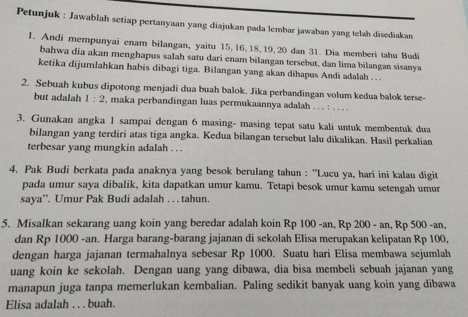 Petunjuk : Jawablah setiap pertanyaan yang diajukan pada lembar jawaban yang telah disediakan
1. Andi mempunyai enam bilangan, yaitu 15, 16, 18, 19, 20 dan 31. Dia memberi tahu Budi
bahwa dia akan menghapus salah satu dari enam bilangan tersebut, dan lima bilangan sisanya
ketika dijumlahkan habis dibagi tiga. Bilangan yang akan dihapus Andi adalah . . .
2. Sebuah kubus dipotong menjadi dua buah balok. Jika perbandingan volum kedua balok terse-
but adalah 1:2 , maka perbandingan luas permukaannya adalah . . . : . . . .
3. Gunakan angka 1 sampai dengan 6 masing- masing tepat satu kali untuk membentuk dua
bilangan yang terdiri atas tiga angka. Kedua bilangan tersebut lalu dikalikan. Hasil perkalian
terbesar yang mungkin adalah . . .
4. Pak Budi berkata pada anaknya yang besok berulang tahun : ''Lucu ya, hari ini kalau digit
pada umur saya dibalik, kita dapatkan umur kamu. Tetapi besok umur kamu setengah umur
saya”. Umur Pak Budi adalah . . . tahun.
5. Misalkan sekarang uang koin yang beredar adalah koin Rp 100 -an, Rp 200 - an, Rp 500 -an,
dan Rp 1000 -an. Harga barang-barang jajanan di sekolah Elisa merupakan kelipatan Rp 100,
dengan harga jajanan termahalnya sebesar Rp 1000. Suatu hari Elisa membawa sejumlah
uang koin ke sekolah. Dengan uang yang dibawa, dia bisa membeli sebuah jajanan yang
manapun juga tanpa memerlukan kembalian. Paling sedikit banyak uang koin yang dibawa
Elisa adalah . . . buah.