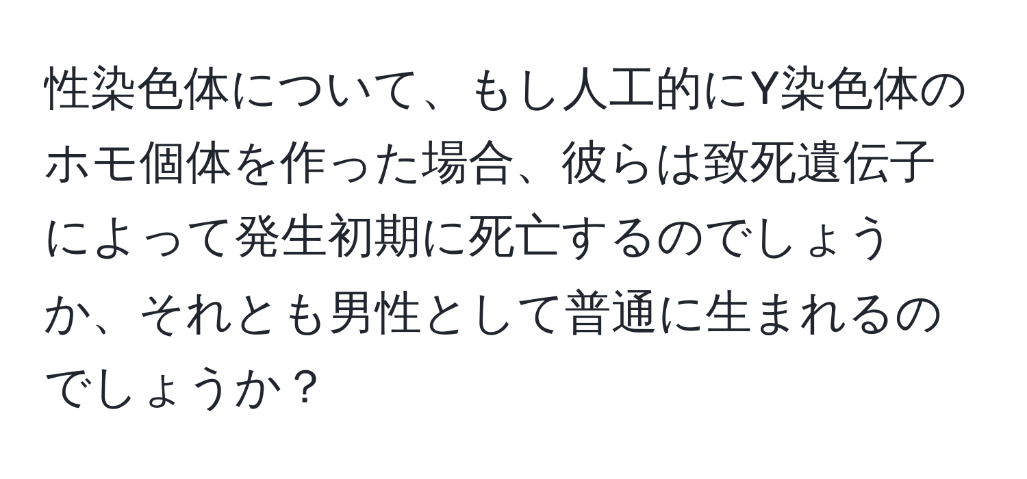 性染色体について、もし人工的にY染色体のホモ個体を作った場合、彼らは致死遺伝子によって発生初期に死亡するのでしょうか、それとも男性として普通に生まれるのでしょうか？