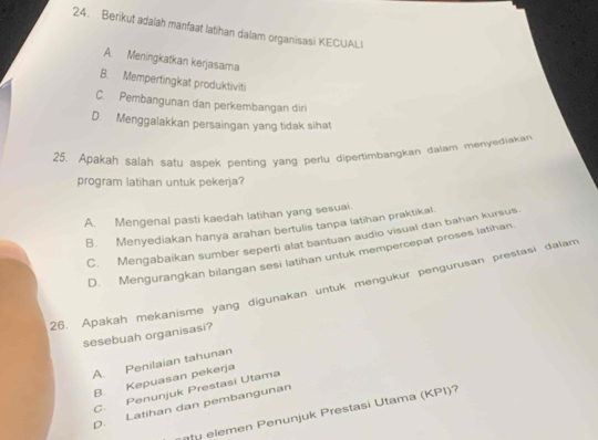 Berikut adalah manfaat latihan dalam organisasi KECUALI
A Meningkatkan kerjasama
B. Mempertingkat produktiviti
C. Pembangunan dan perkembangan diri
D. Menggalakkan persaingan yang tidak sihat
25. Apakah salah satu aspek penting yang perlu dipertimbangkan dalam menyediakan
program latihan untuk pekerja?
A. Mengenal pasti kaedah latihan yang sesuai.
B. Menyediakan hanya arahan bertulis tanpa latihan praktikal
C. Mengabaikan sumber seperti alat bantuan audio visual dan bahan kursus
D. Mengurangkan bilangan sesi latihan untuk mempercepat proses latihan.
26. Apakah mekanisme yang digunakan untuk mengukur pengurusan prestasi dalam
sesebuah organisasi?
A. Penilaian tahunan
B. Kepuasan pekerja
C. Penunjuk Prestasi Utama
D. Latihan dan pembangunan
u m en enunjuk P restasi Utama ( KPI)?