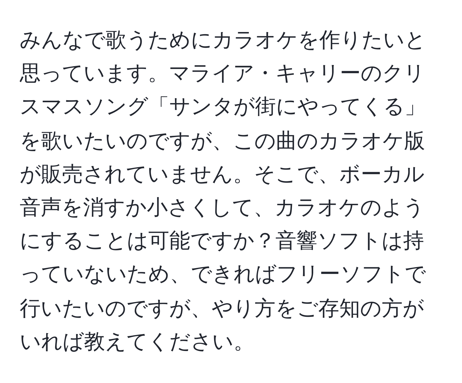 みんなで歌うためにカラオケを作りたいと思っています。マライア・キャリーのクリスマスソング「サンタが街にやってくる」を歌いたいのですが、この曲のカラオケ版が販売されていません。そこで、ボーカル音声を消すか小さくして、カラオケのようにすることは可能ですか？音響ソフトは持っていないため、できればフリーソフトで行いたいのですが、やり方をご存知の方がいれば教えてください。