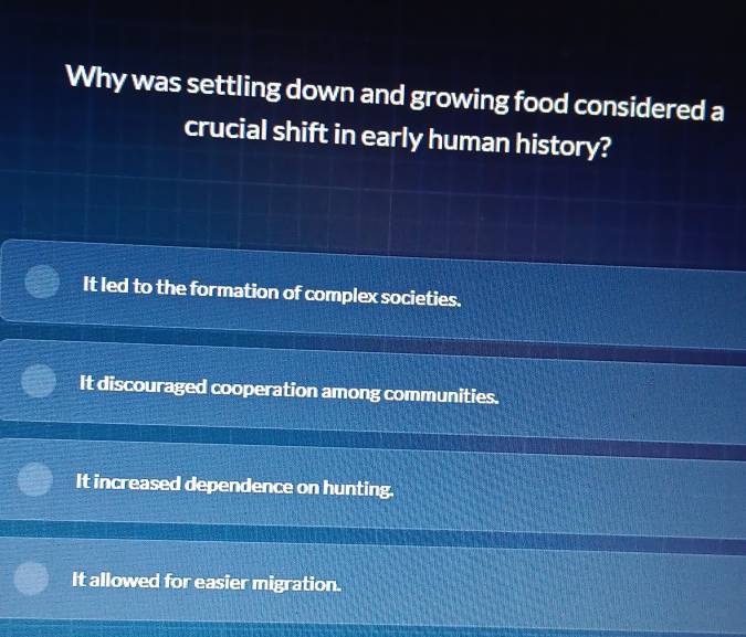 Why was settling down and growing food considered a
crucial shift in early human history?
It led to the formation of complex societies.
It discouraged cooperation among communities.
It increased dependence on hunting.
It allowed for easier migration.