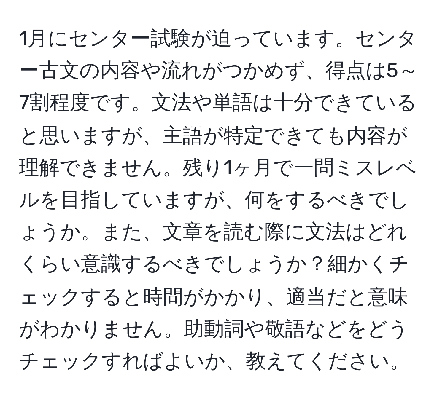 1月にセンター試験が迫っています。センター古文の内容や流れがつかめず、得点は5～7割程度です。文法や単語は十分できていると思いますが、主語が特定できても内容が理解できません。残り1ヶ月で一問ミスレベルを目指していますが、何をするべきでしょうか。また、文章を読む際に文法はどれくらい意識するべきでしょうか？細かくチェックすると時間がかかり、適当だと意味がわかりません。助動詞や敬語などをどうチェックすればよいか、教えてください。