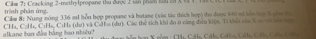 Cracking 2-methylpropane thu được 2 sân phẩm hữu cơ X và Y. Tm CTCT của X, 1 và việi phờng 
trình phản ứng. 
Câu 8: Nung nóng 336 ml hỗn hợp propane và butane (xúc tác thích hợp) thu được 840 mi hỗn hợp X gồm Hx
CH4, C2H4, C3H6, C3H8 (dư) và C4H10 (dư). Các thể tích khí đo ở cùng điều kiện. Tí khối của X s0 với hỗn hợp 
alkane ban đầu bằng bao nhiêu? 
n hợp X gồm : CH4, C2H6, C3H8, C5H10, C4H8, C₃H₆, C2H4, C5H42