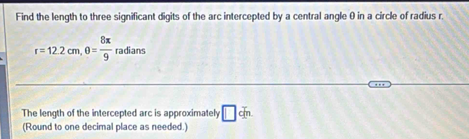 Find the length to three significant digits of the arc intercepted by a central angle θ in a circle of radius r.
r=12.2cm, θ = 8π /9 radians
The length of the intercepted arc is approximately □ cm. 
(Round to one decimal place as needed.)