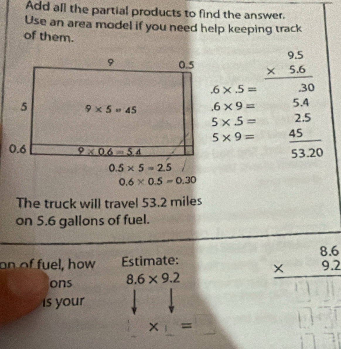 Add all the partial products to find the answer.
Use an area model if you need help keeping track
of them..6* .5= beginarrayr 9.5 * 5.6 hline 3endarray .6* 9=
5.4
5* 5=
2.5.
5* 9=  45/53.20 
0.5* 5=2.5
0.6* 0.5=0.30
The truck will travel 53.2 miles
on S.6 gallons of fuel.
on of fuel, how Estimate:
ons
8.6* 9.2
beginarrayr 8.6 * 9.2 hline endarray
is your
x =□