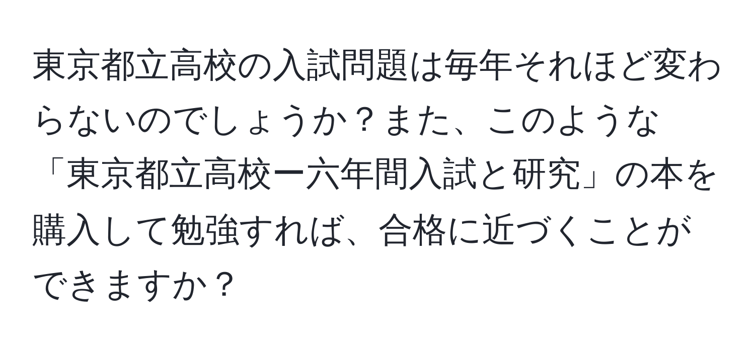 東京都立高校の入試問題は毎年それほど変わらないのでしょうか？また、このような「東京都立高校ー六年間入試と研究」の本を購入して勉強すれば、合格に近づくことができますか？