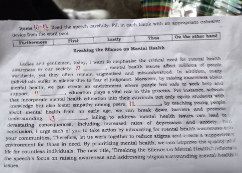 Itema (0= Read the speech carefully. Fill in each blank with an appropriate conesive 
Breaking the Silen 
Ladies and gentlemen, today, I want to emphasize the critical need for mental health 
swareness in our society. [0 _, mental health issues affect miltions of people 
worldwide, yet they often remain stigmatized and misunderstood. In addition, mary 
individuals suffer in silence due to fear of judgment. Moreover, by raising awareness about 
mental health, we can create an environment where people feel safe to seek help and 
support. [1 _, education plays a vital role in this process. For instance, schools 
that incorporate mental health education into their curricula not only equip students with 
knowledge but also foster empathy among peers. _by teaching young people . 
about mental health from an early age, we can break down barriers and promote 
understanding. _, failing to address mental health issues can lead to 
devastating consequences, including increased rates of depression and anxietyl fin 
conclusion, I urge each of you to take action by advocating for mental health awareness min 
your communities. Therefore, let us work together to reduce stigma and create a supportive e 
environment for those in need. By prioritizing mental health, we can improve the quality wo 
life for countless individuals. The new title, "Breaking the Silence on Mental Health," reflects 
the speech's focus on raising awareness and addressing stigma surrounding mental health 
issues.