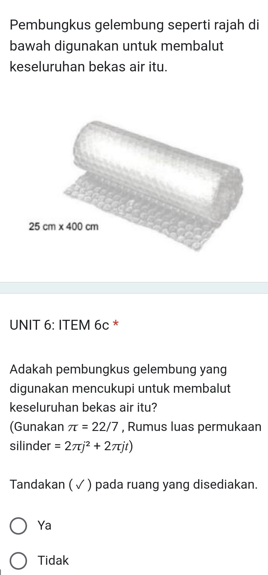 Pembungkus gelembung seperti rajah di
bawah digunakan untuk membalut
keseluruhan bekas air itu.
UNIT 6: ITEM 6c *
Adakah pembungkus gelembung yang
digunakan mencukupi untuk membalut
keseluruhan bekas air itu?
(Gunakan π =22/7 , Rumus luas permukaan
silinder =2π j^2+2π jt)
Tandakan ( ✓ ) pada ruang yang disediakan.
Ya
Tidak