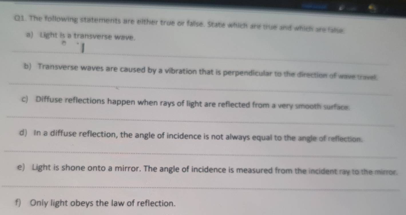 The following statements are either true or false. State which are true and which are false. 
a) Light is a transverse wave. 
_ 
_ 
b) Transverse waves are caused by a vibration that is perpendicular to the direction of wave travel 
_ 
c) Diffuse reflections happen when rays of light are reflected from a very smooth surface. 
d) In a diffuse reflection, the angle of incidence is not always equal to the angle of reflection. 
_ 
e) Light is shone onto a mirror. The angle of incidence is measured from the incident ray to the mirror. 
_ 
f) Only light obeys the law of reflection.