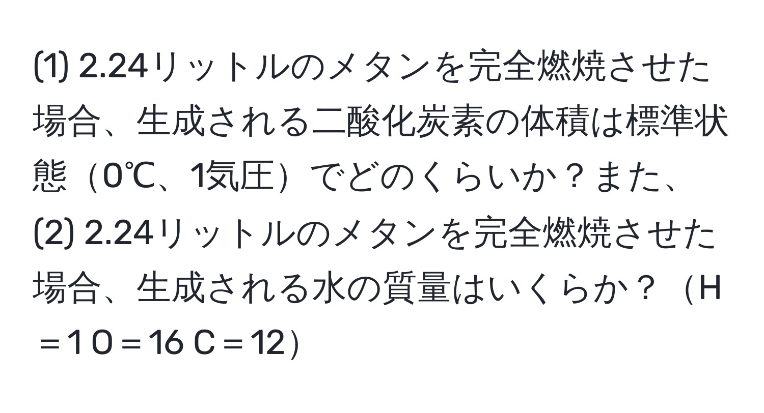 (1) 2.24リットルのメタンを完全燃焼させた場合、生成される二酸化炭素の体積は標準状態0℃、1気圧でどのくらいか？また、(2) 2.24リットルのメタンを完全燃焼させた場合、生成される水の質量はいくらか？H＝1 O＝16 C＝12