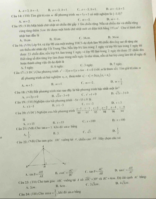 A. a=3,b=-1, B. a=-3,b=1. C. a=-3,b=1. D. a=-1,b=3.
Câu 14: (TH) Tim giá trị của m để phương trình mx+5y=3 có một nghiệm là (-2:3)
A. m=2. B. m=6. C. m=-2. D. m=-1.
Câu 15: (VD) Một hình chữ nhật có chiều đài gấp 3 lần chiều rộng. Nếu cá chiều dài và chiều rộng
cùng tăng thêm 5cm thì được một hình chữ nhật mới có điện tích bảng 153cm^2 Chu vi hình chū
nhật ban đầu là C. 34cm . D. 36cm
A. 16cm. B. 32cm
Câu 16: (VD) Lớp 9A và lớp 9B của một trường THCS dự định làm 90 chiếc đên ông sao đề tặng các
em thiếu nhi nhân địp Tết Trung Thu, Nếu lớp 9A làm trong 2 ngày và lớp 9B làm trong 1 ngày thì
được 23 chiếc đèn; nều lớp 9A làm trong 1 ngày và lớp 9B làm trong 2 ngày thi được 22 chiếc đên.
Biết rằng số đèn từng lớp lâm được trong mỗi ngày là như nhau, nếu cả hai lớp cùng làm thí số ngây đé
hoàn thành công việc đã dự định là
A. 5 ngày. B. 6 ngày. C. 3 ngày. D. 7 ngày
Câu 17:(VI)C ) Cho phương trinh x^2-2(m+1)x+6m-4=0 (với m là tham số). Tìm giá trị của m
để phương trình có hai nghiệm x_1,x_2 thoá mǎn x_1^(2-x_2^2=3x_1)x_2(x_1-x_1)
A. m=3. B. m=1 C. m=-2. D. m= 1/2 .
Câu 18: ( Bất phương trình nào sau đây là bắt phương trinh bậc nhất một ảấn?
A. x+2y>0 B. sqrt(2)x-3=0 C. x^2+1>0 D. sqrt(2)x-3≤ 0
Câu 19: (TH) Nghiệm của bắt phương trình -5x-15≤ 0 là
A. x≥ -3 15. x≤ -3 C. x=-3 D. r≤ 3
Câu 20: (VI)C ') Nghiệm cua bắt phương trình  (x-1)/99 + (x-3)/97 + (x-5)/95 
là
A. x>15 B. x<15</tex> C. x<100</tex> D. x>100
Câu 11 (NB) Cho tan a=3 Khi đó cota bằng
n  1/3 . B. 3 . C. sqrt(3). D.  1/2 .
A.
Câu 22: (NB) Cho tam giác BC vuông tại A, chiều cao A/ Hãy chọn câu sai
A. sin B= AH/AB  B. cos C= AC/BC  C. tan B= AC/AB  D. tan C= AH/AC 
Câu 23: (TH) Cho tam giác ABC vuống tại A có widehat ABC=30° và BC=4cm Độ dài cạnh AC bảng:
A. 2cm B. 6cm . C. 2sqrt(3)cm. D. 4sqrt(3)cm.
Câu 24: (TH) Cho cơ salpha = 2/3  , khi dó sinā bằng