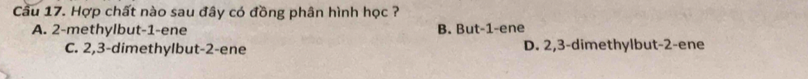 Cầu 17. Hợp chất nào sau đây có đồng phân hình học ?
A. 2 -methylbut -1 -ene B. But -1 -ene
C. 2, 3 -dimethylbut -2 -ene D. 2, 3 -dimethylbut -2 -ene