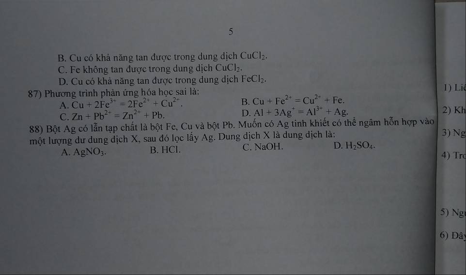 5
B. Cu có khả năng tan được trong dung dịch CuCl_2.
C. Fe không tan được trong dung dịch CuCl_2.
D. Cu có khả năng tan được trong dung dịch FeCl_2. 
87) Phương trình phản ứng hóa học sai là: 1) Liê
B.
A. Cu+2Fe^(3+)=2Fe^(2+)+Cu^(2+). Cu+Fe^(2+)=Cu^(2+)+Fe.
C. Zn+Pb^(2+)=Zn^(2+)+Pb. D. Al+3Ag^+=Al^(3+)+Ag. 2) Kh
88) Bột Ag có lẫn tạp chất là bột Fe, Cu và bột Pb. Muốn có Ag tinh khiết có thể ngâm hỗn hợp vào
một lượng dư dung dịch X, sau đó lọc lấy Ag. Dung dịch X là dung dịch là: 3) Ng
A. AgNO_3. B. HCl. C. NaOH. D. H_2SO_4. 
4) Tro
5) Ng
6) Đây