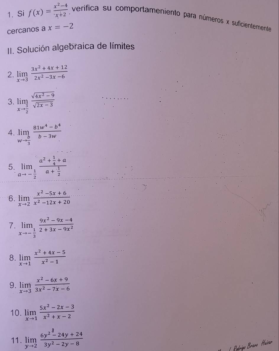 Si f(x)= (x^2-4)/x+2  verifica su comportameniento para números x suficientemente 
cercanos a x=-2
II. Solución algebraica de límites 
2. limlimits _xto 3 (3x^2+4x+12)/2x^2-3x-6 
3. limlimits _xto  3/2  (sqrt(4x^2-9))/sqrt(2x-3) 
4. limlimits _wto  b/3  (81w^4-b^4)/b-3w 
5. limlimits _ato - 1/2 frac a^2+ 1/4 +aa+ 1/2 
6. limlimits _xto 2 (x^2-5x+6)/x^2-12x+20 
7. limlimits _xto - 1/3  (9x^2-9x-4)/2+3x-9x^2 
8. limlimits _xto 1 (x^2+4x-5)/x^2-1 
9. limlimits _xto 3 (x^2-6x+9)/3x^2-7x-6 
10. limlimits _xto 1 (5x^2-2x-3)/x^2+x-2 
11. limlimits _yto 2 (6y^2-24y+24)/3y^2-2y-8 