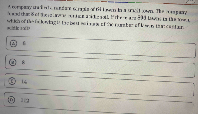 A company studied a random sample of 64 lawns in a small town. The company
found that 8 of these lawns contain acidic soil. If there are 896 lawns in the town,
which of the following is the best estimate of the number of lawns that contain
acidic soil?
A 6
B 8
C 14
D 112