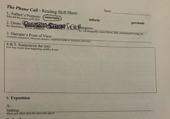 The Phone Call - Reading Skill Sheet 
_ 
Name: 
1. Author's Purpose: (entertain 
Why did the author write this? 
inform persuade 
2. Genre: s e 
Ex: Nonfiction, fiction, of folklore _Subgenre: Ex: Autobiography, science fiction, fable, informational writing, et 
3. Narrator’s Point of View:
1st -person, 2nd -person, 3rd -person objective, 3rd -person limited, or 3rd -person ammiscient 
4 & 5. Summarize the text: 
_ 
Five key events from beginning, middle, & end 
6. Exposition 
A. 
Setting:_ 
_ 
_ 
_ 
When and where does the story take place?