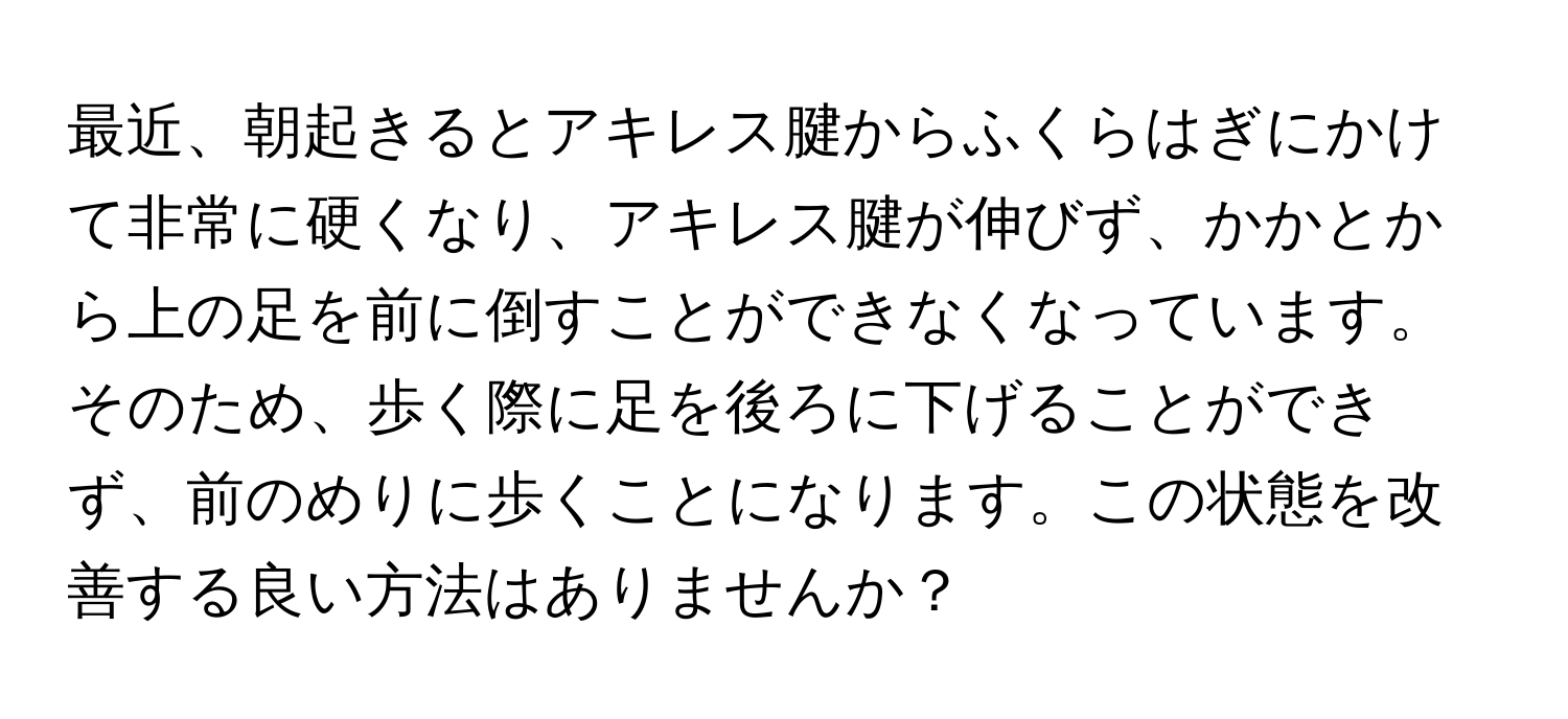 最近、朝起きるとアキレス腱からふくらはぎにかけて非常に硬くなり、アキレス腱が伸びず、かかとから上の足を前に倒すことができなくなっています。そのため、歩く際に足を後ろに下げることができず、前のめりに歩くことになります。この状態を改善する良い方法はありませんか？