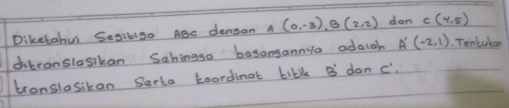 Diketohui Segitig. ABC densan A(0,-3), B(2,2) don C(4,5)
ditronslosikon Schinggo bagangannya adaigh A'(-2,1). Tentukan 
tronslosikan Serta koordinat kikil B dan c".