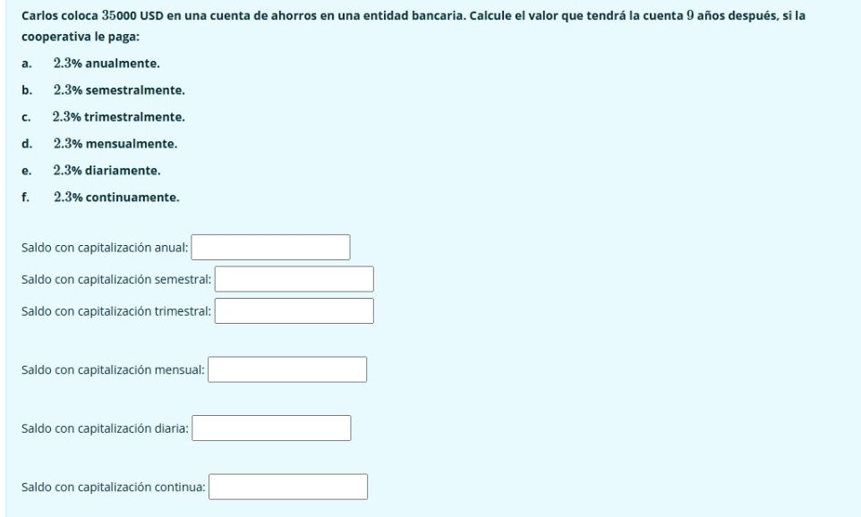 Carlos coloca 35000 USD en una cuenta de ahorros en una entidad bancaria. Calcule el valor que tendrá la cuenta 9 años después, si la
cooperativa le paga:
a. 2.3% anualmente.
b. 2.3% semestralmente.
c. 2.3% trimestralmente.
d. 2.3% mensualmente.
e. 2.3% diariamente.
f. 2.3% continuamente.
Saldo con capitalización anual: □ 
Saldo con capitalización semestral: □ 
Saldo con capitalización trimestral: □ 
Saldo con capitalización mensual: □ 
Saldo con capitalización diaria: □ 
Saldo con capitalización continua: □