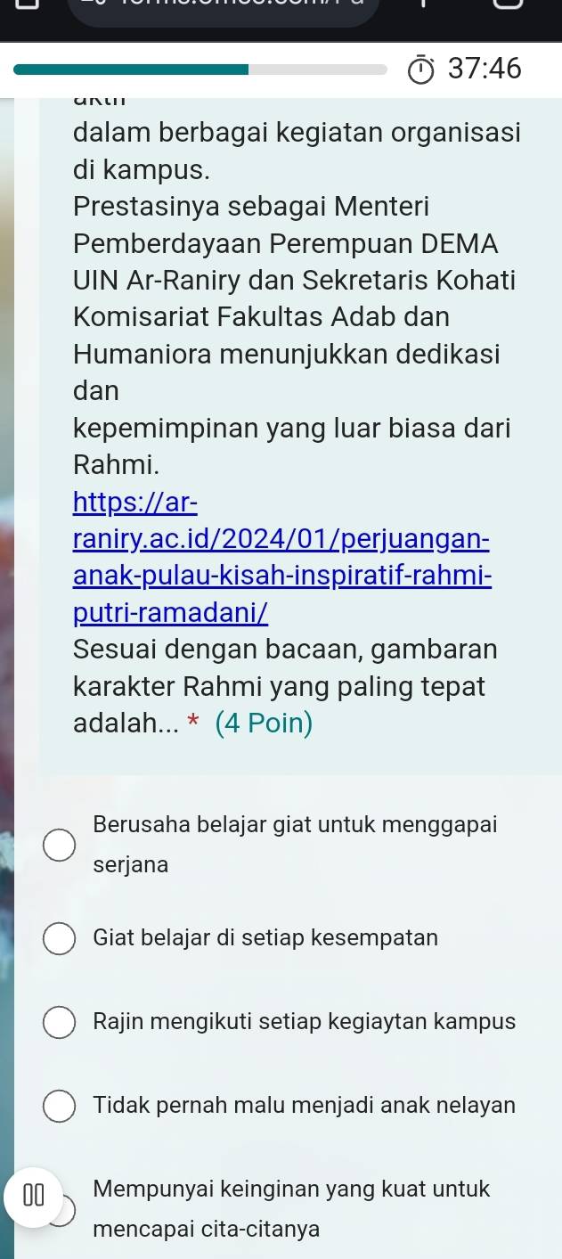 37:46 
dalam berbagai kegiatan organisasi
di kampus.
Prestasinya sebagai Menteri
Pemberdayaan Perempuan DEMA
UIN Ar-Raniry dan Sekretaris Kohati
Komisariat Fakultas Adab dan
Humaniora menunjukkan dedikasi
dan
kepemimpinan yang luar biasa dari
Rahmi.
https://ar-
raniry.ac.id/2024/01/perjuangan-
anak-pulau-kisah-inspiratif-rahmi-
putri-ramadani/
Sesuai dengan bacaan, gambaran
karakter Rahmi yang paling tepat
adalah... * (4 Poin)
Berusaha belajar giat untuk menggapai
serjana
Giat belajar di setiap kesempatan
Rajin mengikuti setiap kegiaytan kampus
Tidak pernah malu menjadi anak nelayan
00 Mempunyai keinginan yang kuat untuk
mencapai cita-citanya