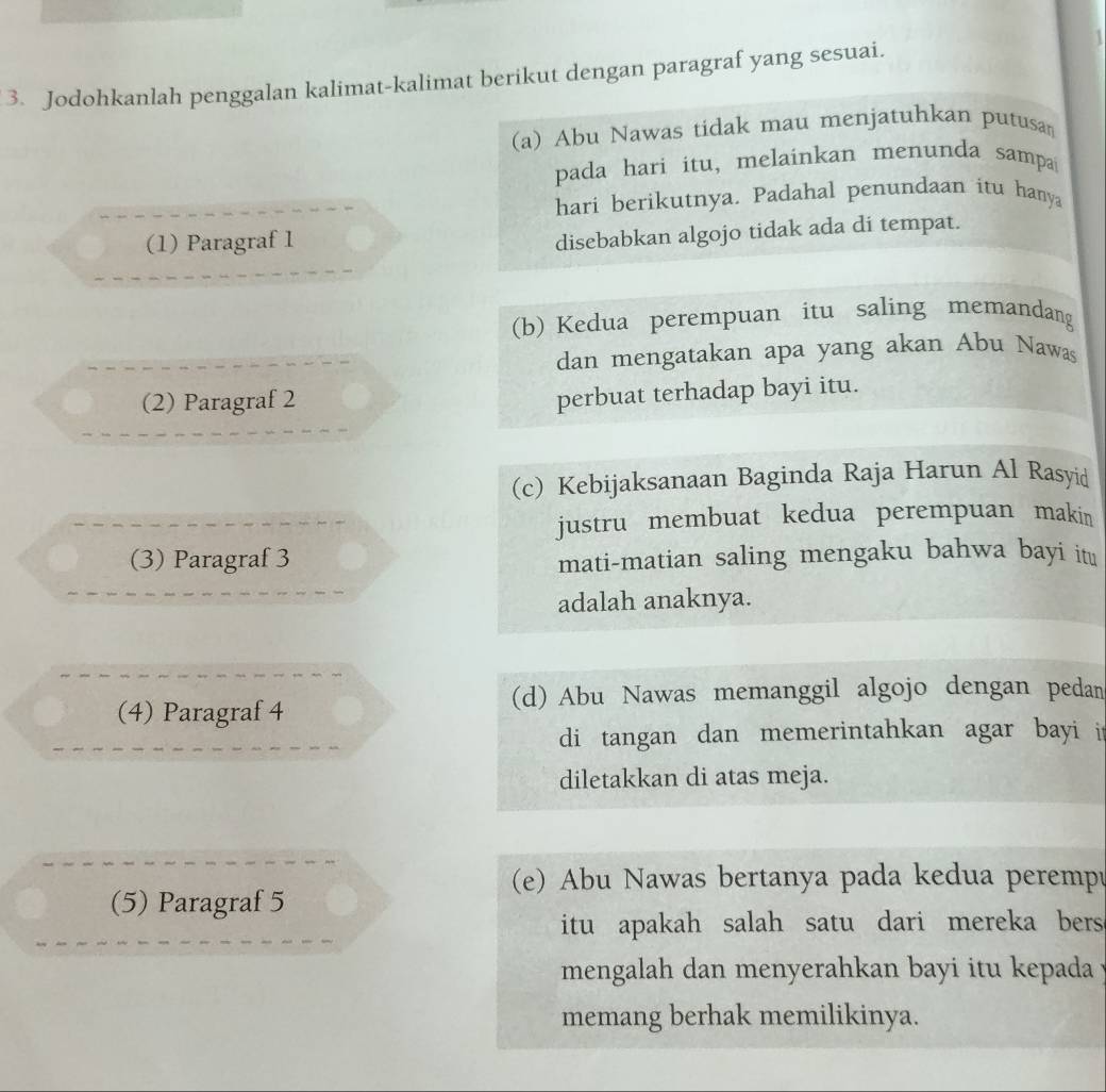 Jodohkanlah penggalan kalimat-kalimat berikut dengan paragraf yang sesuai.
(a) Abu Nawas tidak mau menjatuhkan putusa
pada hari itu, melainkan menunda sampa
hari berikutnya. Padahal penundaan itu hanya
(1) Paragraf 1
disebabkan algojo tidak ada di tempat.
(b) Kedua perempuan itu saling memandang
dan mengatakan apa yang akan Abu Nawas
(2) Paragraf 2
perbuat terhadap bayi itu.
(c) Kebijaksanaan Baginda Raja Harun Al Rasyid
justru membuat kedua perempuan makin
(3) Paragraf 3 mati-matian saling mengaku bahwa bayí itu
adalah anaknya.
(d) Abu Nawas memanggil algojo dengan pedan
(4) Paragraf 4
di tangan dan memerintahkan agar bayi it
diletakkan di atas meja.
(e) Abu Nawas bertanya pada kedua peremp
(5) Paragraf 5
itu apakah salah satu dari mereka bers.
mengalah dan menyerahkan bayi itu kepada 
memang berhak memilikinya.