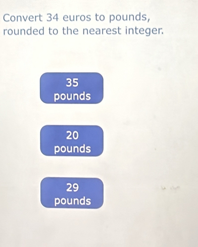 Convert 34 euros to pounds,
rounded to the nearest integer.
35
pounds
20
pounds
29
pounds