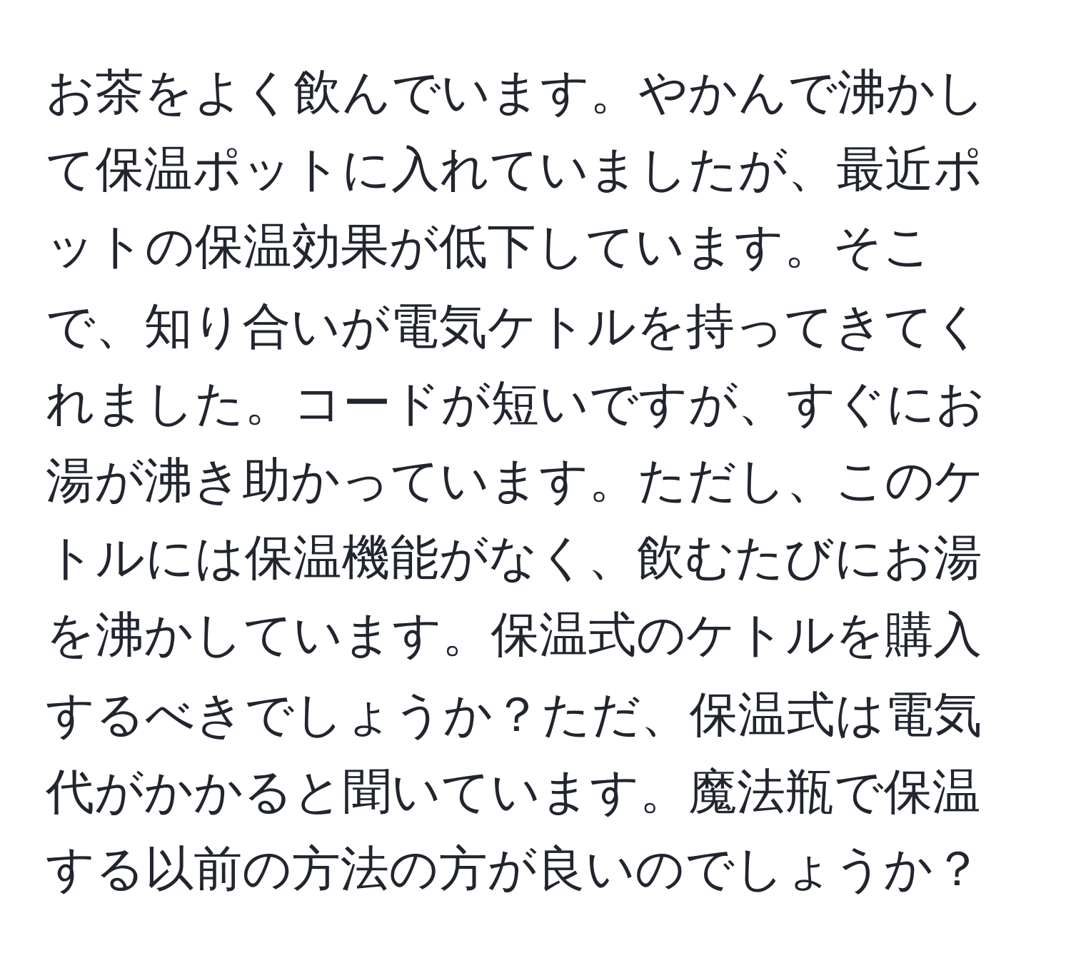 お茶をよく飲んでいます。やかんで沸かして保温ポットに入れていましたが、最近ポットの保温効果が低下しています。そこで、知り合いが電気ケトルを持ってきてくれました。コードが短いですが、すぐにお湯が沸き助かっています。ただし、このケトルには保温機能がなく、飲むたびにお湯を沸かしています。保温式のケトルを購入するべきでしょうか？ただ、保温式は電気代がかかると聞いています。魔法瓶で保温する以前の方法の方が良いのでしょうか？