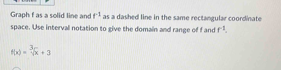 Graph f as a solid line and f^(-1) as a dashed line in the same rectangular coordinate 
space. Use interval notation to give the domain and range of f and f^(-1).
f(x)=sqrt[3](x)+3