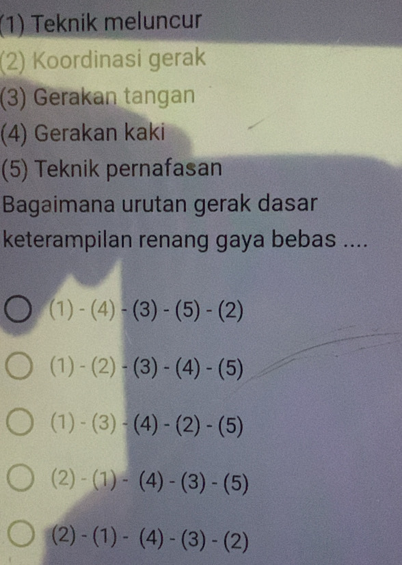 (1) Teknik meluncur
(2) Koordinasi gerak
(3) Gerakan tangan
(4) Gerakan kaki
(5) Teknik pernafasan
Bagaimana urutan gerak dasar
keterampilan renang gaya bebas ....
(1)-(4)-(3)-(5)-(2)
(1)-(2)-(3)-(4)-(5)
(1)-(3)-(4)-(2)-(5)
(2)-(1)-(4)-(3)-(5)
(2)-(1)-(4)-(3)-(2)