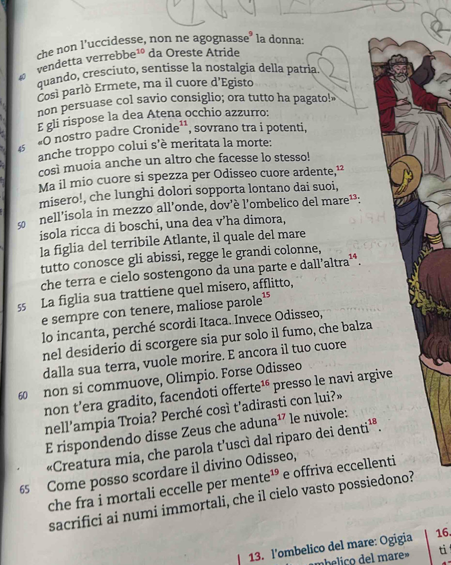 che non l’uccidesse, non ne agognasse’ la donna:
vendetta verrebbe10 da Oreste Atride
quando, cresciuto, sentisse la nostalgia della patria.
Čosí parlò Ermete, ma il cuore d’Egisto
non persuase col savio consiglio; ora tutto ha pagato!"
E gli rispose la dea Atena occhio azzurro:
45
«O nostro padre Cronide¹¹, sovrano tra i potenti,
anche troppo colui s’è meritata la morte:
così muoia anche un altro che facesse lo stesso!
Ma il mio cuore si spezza per Odisseo cuore ardente,¹²
misero!, che lunghi dolori sopporta lontano dai suoi,
50  nell’isola in mezzo all’onde, dov’è l’ombelico del mare¹³:
isola ricca di boschi, una dea v’ha dimora,
la figlia del terribile Atlante, il quale del mare
tutto conosce gli abissi, regge le grandi colonne,
che terra e cielo sostengono da una parte e dall’altra¹ª.
55 La figlia sua trattiene quel misero, afflitto,
e sempre con tenere, maliose parole¹
lo incanta, perché scordi Itaca. Invece Odisseo,
nel desiderio di scorgere sia pur solo il fumo, che balza
dalla sua terra, vuole morire. E ancora il tuo cuore
60 non si commuove, Olimpio. Forse Odisseo
non t’era gradito, facendoti offerte 16 presso le navi argive
nell’ampia Troia? Perché così t’adirasti con lui?»
E rispondendo disse Zeus che aduna¹⁷ le nuvole:
«Creatura mia, che parola t’uscì dal riparo dei « de1 n t i^(18)
65 Come posso scordare il divino Odisseo,
che fra i mortali eccelle per mente^(19) e offriva eccellenti
sacrifici ai numi immortali, che il cielo vasto possiedono?
13. l'ombelico del mare: Ogigia
16.
mbelico  del mare» ti