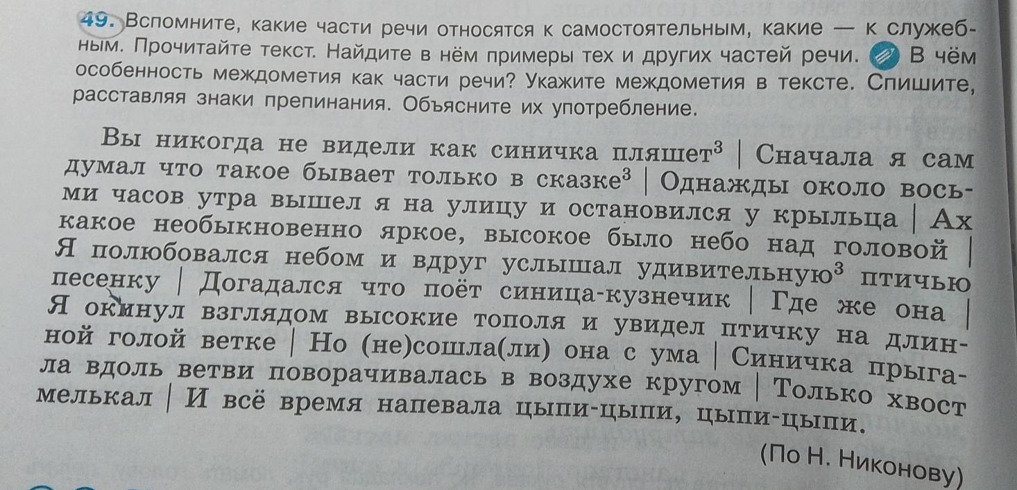 Всломните, какие части речи относятся к самостоятельным, какие — к служеб-
ныем. Πрочиτайτе текст. Найдиτе в нем πримерыτех и других частей речи. D B 4ëm
особенность междометия как части речи? укажите междометия в тексте. Слишите,
расставляя знаки препинания. Объясните их употребление.
Вы никогда не видели как синичка пляш T^3 Cначала я сам
думал что такое бывает только в сказ ke^3 | Однажды около вось-
ми часов утра выцел я на улицу и остановился у крыльца Ах
какое необыкновенно яркое, высокое было небо над головой
Я полюбовался небом и вдруг услышал удивитель HyIo^3 HTИULI
лесенку │ Догадался чτо πоёτ синица-кузнечик Γде же онa
Яокинул взглядом высокие тополя и увидел птичку на длин-
ной голой ветке | Но (не)сошнлаелиη она с ума │ Синичка прыга-
ла вдоль ветви поворачивалась в воздухе кругом │ Только хвост
мелькал│ И всё время напевала цыпи-цыпи, цыпи-цыпи.
(Πо Н. Ниκонову)