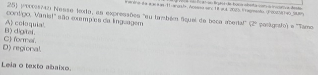 voce vai ficar eu fiquel de boca aberta com a iniciativa desta
menino-de-apenas-11-anos/>, Acesso em: 18 out. 2023. Fragmento. (P00035740_SUP)
25) (P00035742) Nesse texto, as expressões "eu também fiquei de boca aberta!" (2° 
contigo, Vanis!" são exemplos da linguagem parágrafo) e "Tamo
A) coloquial.
B) digital.
C) formal.
D) regional.
Leia o texto abaixo.