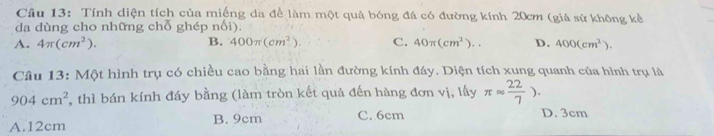 Tính diện tích của miếng da đề làm một quả bóng đá có đường kính 20cm (giả sử không kẻ
da dùng cho những chỗ ghép nối).
A. 4π (cm^2). B. 400π (cm^2). C. 40π (cm^2).. D. 400(cm^2). 
Câu 13: Một hình trụ có chiều cao bằng hai lần đường kính đáy. Diện tích xung quanh của hình trụ là
904cm^2 , thì bán kính đáy bằng (làm tròn kết quả đến hàng đơn vị, lấy π approx  22/7 ).
A. 12cm B. 9cm C. 6cm
D. 3cm