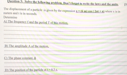 Solve the following problem. Don't forget to write the laws and the units. [3] 
The displacement of a particle is given by the expression _ x=(6m)cos (2π t+π )
meters and t is in seconds. where x is in 
Determine 
A) The frequency f and the period T of this motion. 
_ 
_ 
_ 
_ 
_ 
_ 
_ 
B) The amplitude A of the motion, 
_ 
_ 
_ 
_ 
_ 
_ 
_ 
_ 
_ 
C) The phase constant, φ
_ 
_ 
_ 
_ 
_ 
D) The position of the particle at _ t=0.5