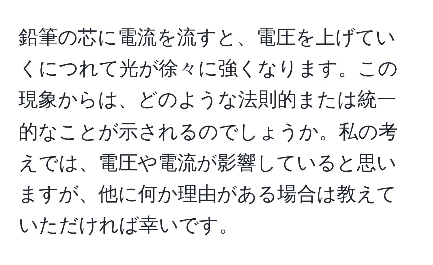 鉛筆の芯に電流を流すと、電圧を上げていくにつれて光が徐々に強くなります。この現象からは、どのような法則的または統一的なことが示されるのでしょうか。私の考えでは、電圧や電流が影響していると思いますが、他に何か理由がある場合は教えていただければ幸いです。