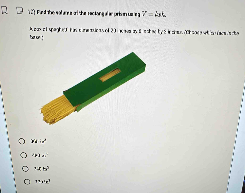 Find the volume of the rectangular prism using V=lwh. 
A box of spaghetti has dimensions of 20 inches by 6 inches by 3 inches. (Choose which face is the
base.)
360in^3
480in^3
240in^3
120in^3