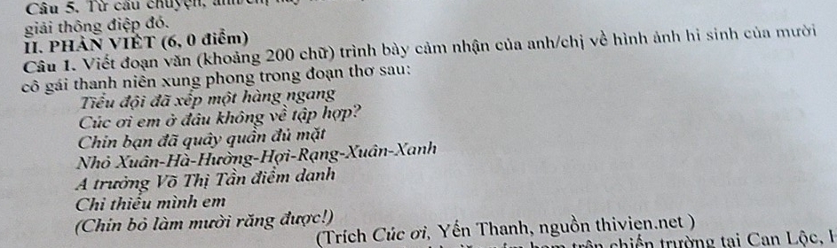 Từ câu chuyện, aner 
giải thông điệp đó. 
II. PHàN VIÊT (6, 0 điểm) 
Câu 1. Viết đoạn văn (khoảng 200 chữ) trình bày cảm nhận của anh/chị về hình ảnh hi sinh của mười 
cô gái thanh niên xung phong trong đoạn thơ sau: 
Tiểu đội đã xếp một hàng ngang 
Cúc ơi em ở đâu không về tập hợp? 
Chin bạn đã quây quần đủ mặt 
Nhỏ Xuân-Hà-Hường-Hợi-Rạng-Xuân-Xanh 
A trưởng Võ Thị Tần điểm danh 
Chi thiếu mình em 
(Chin bỏ làm mười răng được!) 
(Trích Cúc ơi, Yến Thanh, nguồn thivien.net ) 
hiế trường tai Can Lộc, I