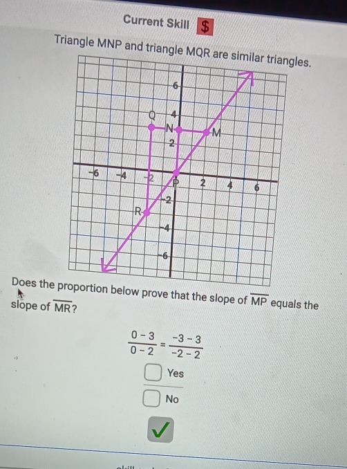 Current Skill $ 
Triangle MNP and triangleles. 
Does the proportion below prove that the slope of overline MP equals the 
slope of overline MR ?
 (0-3)/0-2 = (-3-3)/-2-2 
 □ Yes/□ No 