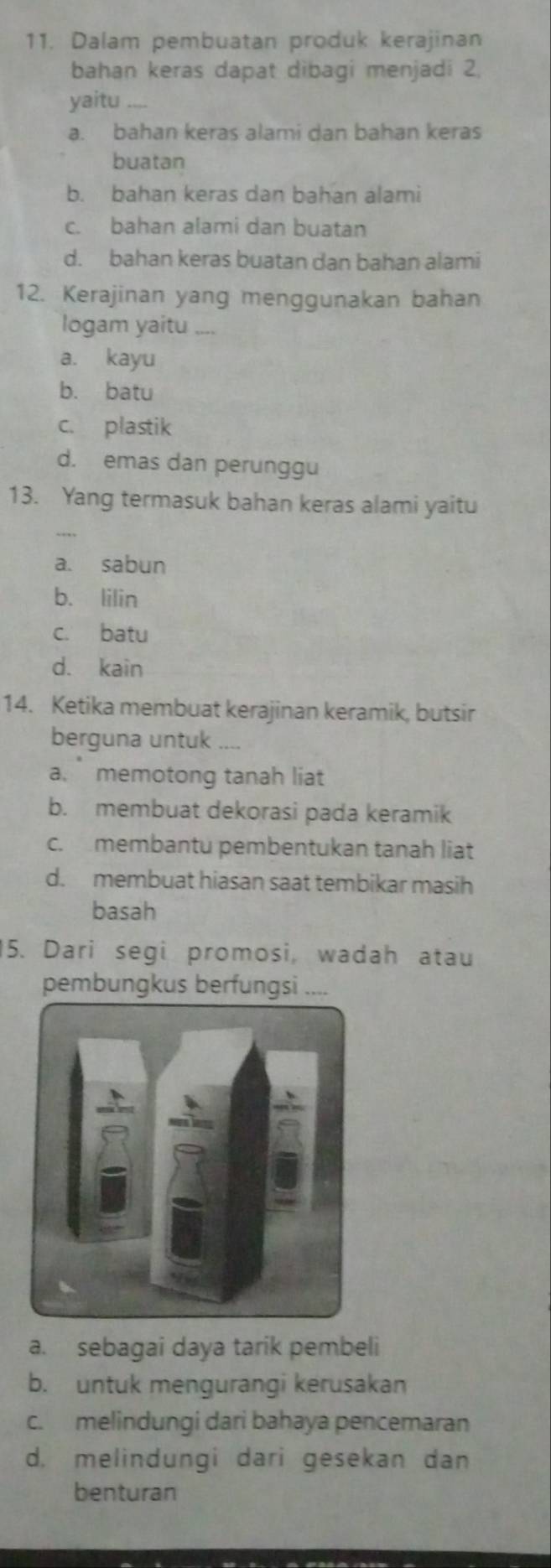 Dalam pembuatan produk kerajinan
bahan keras dapat dibagi menjadi 2
yaitu_
a. bahan keras alami dan bahan keras
buatan
b. bahan keras dan bahan alami
c. bahan alami dan buatan
d. bahan keras buatan dan bahan alami
12. Kerajinan yang menggunakan bahan
logam yaitu ....
a. kayu
b. batu
c. plastik
d. emas dan perunggu
13. Yang termasuk bahan keras alami yaitu
a. sabun
b. lilin
c. batu
d. kain
14. Ketika membuat kerajinan keramik, butsir
berguna untuk ....
a. memotong tanah liat
b. membuat dekorasi pada keramik
c. membantu pembentukan tanah liat
d. membuat hiasan saat tembikar masih
basah
5. Dari segi promosi, wadah atau
pembungkus berfungsi ,,..
a. sebagai daya tarik pembeli
b. untuk mengurangi kerusakan
c. melindungi dari bahaya pencemaran
d. melindungi dari gesekan dan
benturan