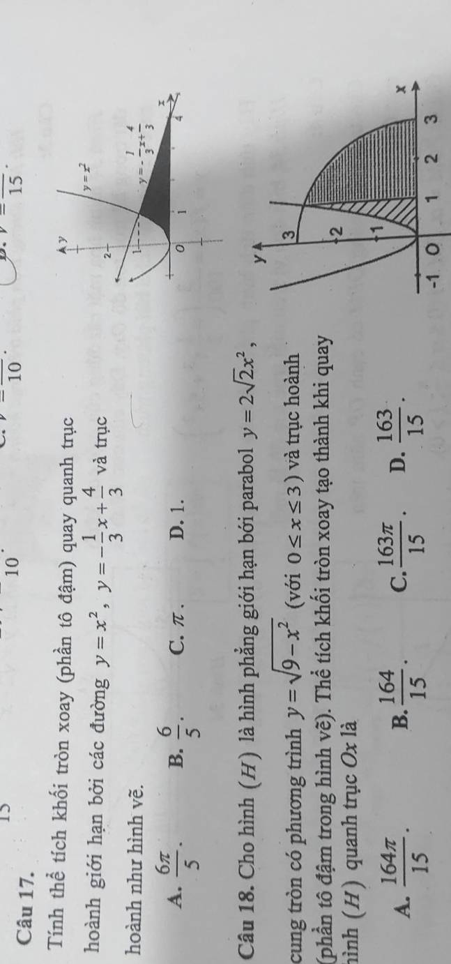 10
v=frac 10·
Ds v=frac 15·
Tính thể tích khối tròn xoay (phần tô đậm) quay quanh trục
hoành giới hạn bởi các đường y=x^2,y=- 1/3 x+ 4/3  và trục
hoành như hình vẽ.
A.  6π /5 . B.  6/5 . C. π . D. 1.
Câu 18. Cho hình (H) là hình phẳng giới hạn bới parabol y=2sqrt(2)x^2,
cung tròn có phương trình y=sqrt(9-x^2) (với 0≤ x≤ 3) và trục hoành
(phần tô đậm trong hình vẽ). Thể tích khối tròn xoay tạo thành khi quay
hình (H) quanh trục Ox là
A.  164π /15 .  164/15 . C.  163π /15 . D.  163/15 .
B.