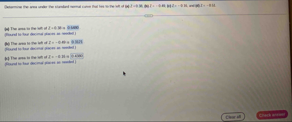 Determine the area under the standard normal curve that lies to the left of (a) Z=0.38 , (b) Z=-0.49. (c) Z=-0.16 , and (d) Z=-0.51. 
(a) The area to the left of Z=0.38 is 0.6480. 
(Round to four decimal places as needed.) 
(b) The area to the left of Z=-0.49 is 0.3121. 
(Round to four decimal places as needed.) 
(c) The area to the left of Z=-0.16 is 0.4380
(Round to four decimal places as needed.) 
Clear all Check answer