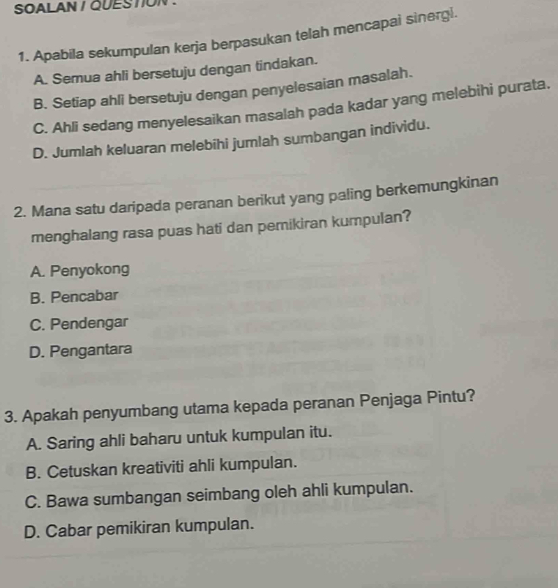 SOALAN / QUESTION 
1. Apabila sekumpulan kerja berpasukan telah mencapai sinergi.
A. Semua ahli bersetuju dengan tindakan.
B. Setiap ahli bersetuju dengan penyelesaian masalah.
C. Ahli sedang menyelesaikan masalah pada kadar yang melebihi purata.
D. Jumlah keluaran melebihi jumlah sumbangan individu.
2. Mana satu daripada peranan berikut yang paling berkemungkinan
menghalang rasa puas hati dan pemikiran kumpulan?
A. Penyokong
B. Pencabar
C. Pendengar
D. Pengantara
3. Apakah penyumbang utama kepada peranan Penjaga Pintu?
A. Saring ahli baharu untuk kumpulan itu.
B. Cetuskan kreativiti ahli kumpulan.
C. Bawa sumbangan seimbang oleh ahli kumpulan.
D. Cabar pemikiran kumpulan.