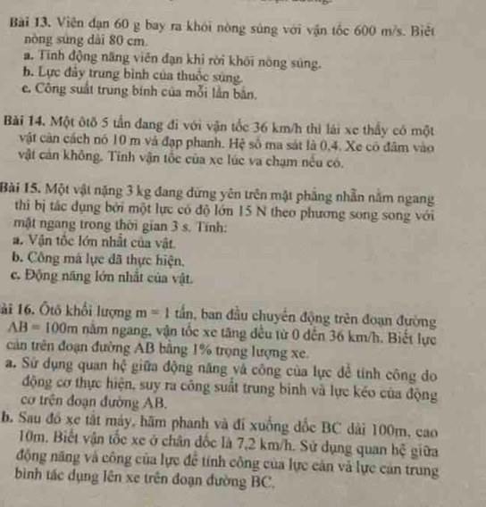 Viện đạn 60 g bay ra khỏi nòng súng với vận tốc 600 m/s. Biệt
nòng súng dài 80 cm.
a. Tính động năng viên đạn khi rời khôi nòng súng.
b. Lực đảy trung bình của thuốc sùng.
e. Công suất trung binh của mỗi lần bản.
Bài 14. Một ôtô 5 tần dang đi với vận tốc 36 km/h thì lái xe thấy có một
vật cân cách nó 10 m và đạp phanh. Hệ số ma sát là 0,4. Xe có đâm vào
vật cản không. Tinh vận tốc của xe lúc va chạm nêu có.
Bài 15. Một vật nặng 3 kg đang dứng yên trên mặt phẳng nhẫn năm ngang
thi bị tắc dụng bởi một lực có độ lớn 15 N theo phương song song với
mặt ngang trong thời gian 3 s. Tính:
a. Vận tốc lớn nhất của vật.
b. Công mà lực đã thực hiện,
c. Động năng lớn nhất của vật.
lài 16. Ốtô khổi lượng m=1 tần, ban đầu chuyển động trên đoạn đường
AB=100m năm ngang, vận tốc xe tăng đều từ 0 dến 36 km/h. Biết lực
cản trên đoạn đường AB bằng 1% trọng lượng xe.
a. Sử dụng quan hệ giữa động năng và công của lực để tính công do
động cơ thực hiện, suy ra công suất trung binh và lực kéo của động
cơ trên đoạn đường AB.
b. Sau đó xe tắt máy, hãm phanh và đi xuồng đốc BC dài 100m, cao
10m. Biết vận tốc xe ở chân đốc là 7,2 km/h. Sử dụng quan hệ giữa
động năng và công của lực để tính công của lực cản và lực cản trung
bình tác dụng lên xe trên đoạn đường BC.