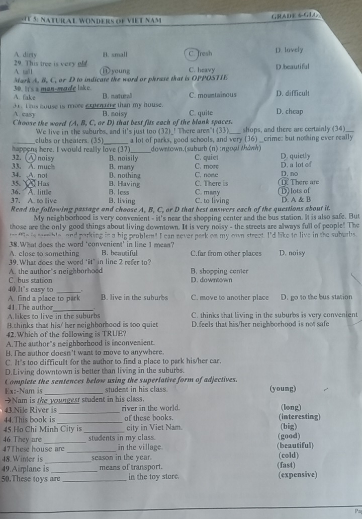 5: NATURAL WONDERS OF VIET NAM GRADE 6-GLO
A. dirty B. small C. Tresh D. lovely
29. This tree is very old
A tall B young C. heavy D.beautiful
Mark A, B, C, or D to indicate the word or phrase that is OPPOSTIE
30. It's a man-made lake.
A. fake B. natural C. mountainous D. difficult
31. This house is more expensive than my house.
A. easy B. noisy C. quite D. cheap
Choose the word (A, B, C, or D) that best fits each of the blank spaces.
We live in the suburbs, and it's just too (32)_! There aren't (33)_ shops, and there are certainly (34)_
_clubs or theaters. (35)_ a lot of parks, good schools, and very (36) crime: but nothing ever really
happens here. I would really love (37)_ downtown.(suburb (n) :ngoại thành)
32. A noisy B. noisily C. quiet D. quietly
33. A. much B. many C. more D. a lot of
34. A. not B. nothing C. none D. no
35.  Has B. Having C. There is D. There are
36. A. little B. less C. many D) lots of
37. A. to live B. living C. to living D. A & B
Read the following passage and choose A, B, C, or D that best answers each of the questions about it.
My neighborhood is very convenient - it's near the shopping center and the bus station. It is also safe. But
those are the only good things about living downtown. It is very noisy - the streets are always full of people! The
raffie is terrible, and parking is a big problem! I can never park on my own street. I'd like to live in the suburbs.
38.What does the word ‘convenient’ in line 1 mean?
A. close to something B. beautiful C.far from other places D. noisy
39. What does the word ‘it’ in line 2 refer to?
A. the author’s neighborhood B. shopping center
C. bus station D. downtown
40.It`s casy to_
A. find a place to park B. live in the suburbs C. move to another place D. go to the bus station
41.The author _.
A.likes to live in the suburbs C. thinks that living in the suburbs is very convenient
B.thinks that his/ her neighborhood is too quiet D.feels that his/her neighborhood is not safe
42.Which of the following is TRUE?
A.The author’s neighborhood is inconvenient.
B. The author doesn’t want to move to anywhere.
C. It’s too difficult for the author to find a place to park his/her car.
D.Living downtown is better than living in the suburbs.
Complete the sentences below using the superlative form of adjectives.
Ex:-Nam is _student in his class. (young)
→Nam is the youngest student in his class.
43.Nile River is _river in the world. (long)
44.This book is _of these books. (interesting)
45 Ho Chi Minh City is city in Viet Nam.
46 They are __students in my class. (good) (big)
47These house are _in the village. (beautiful)
48. Winter is _season in the year. (cold)
49.Airplane is _means of transport. (fast)
50.These toys are _in the toy store. (expensive)
Pa